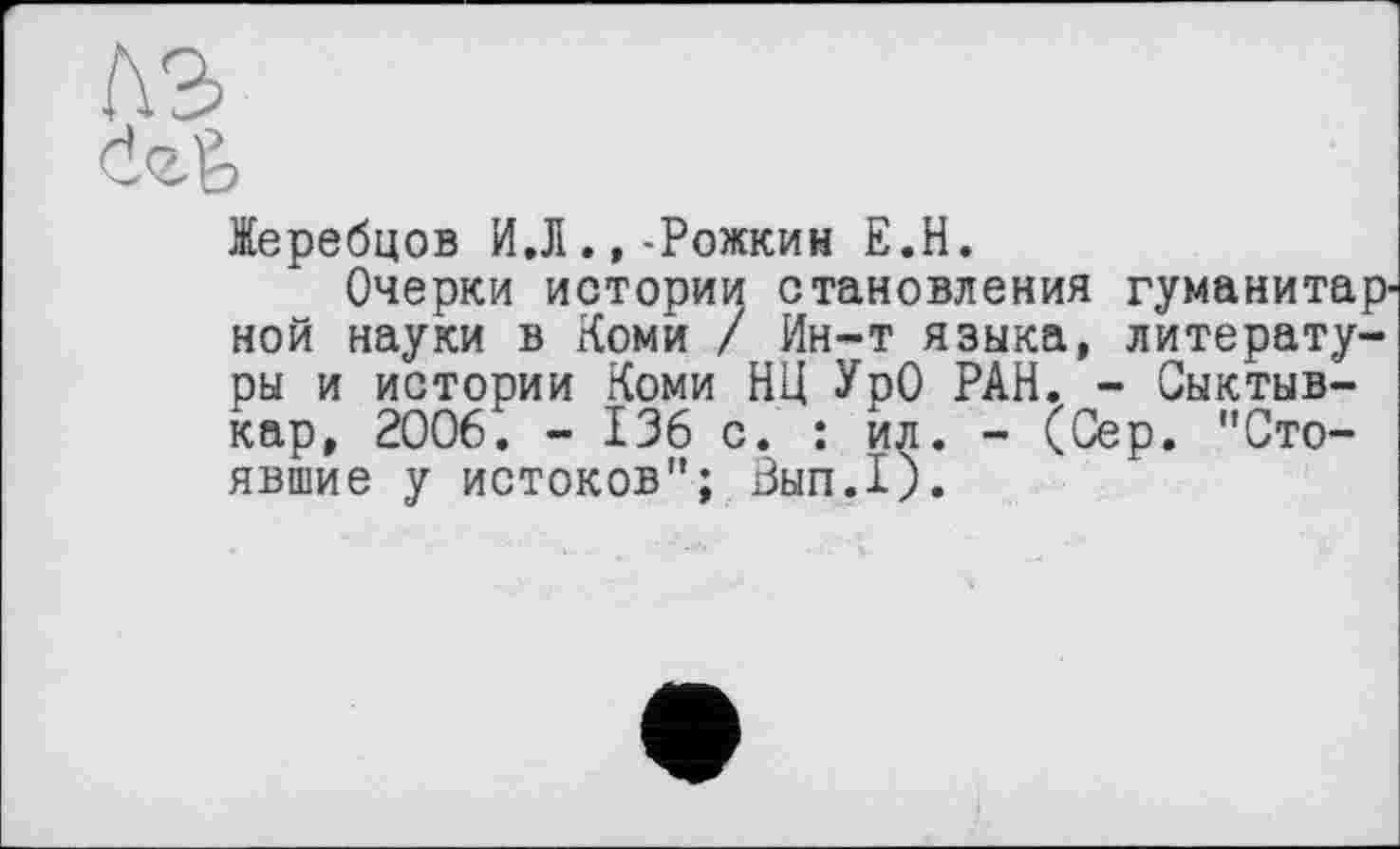 ﻿лэ
<Іг&
Жеребцов И.Л.,-Рожкин Е.Н.
Очерки истории становления гуманитарной науки в Коми / Ин-т языка, литературы и истории Коми НЦ УрО РАН. - Сыктывкар, 2006. - 136 с. : ил. - <Сер. "Стоявшие у истоков"; Вып.1).